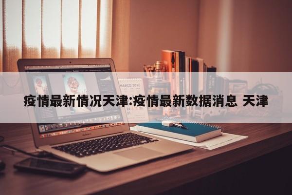 疫情最新情况天津:疫情最新数据消息 天津