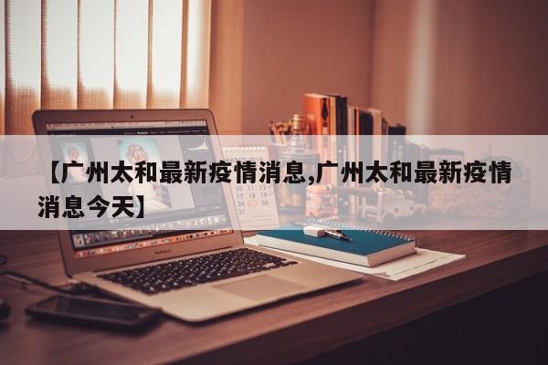 【广州太和最新疫情消息,广州太和最新疫情消息今天】