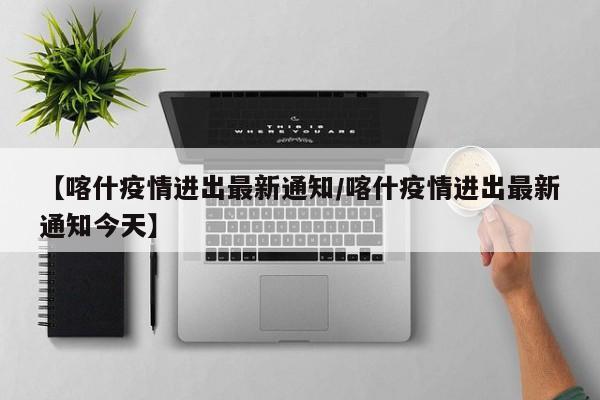 【喀什疫情进出最新通知/喀什疫情进出最新通知今天】