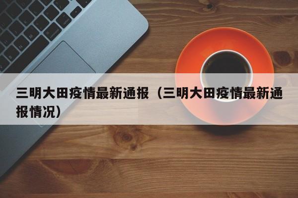 三明大田疫情最新通报（三明大田疫情最新通报情况）