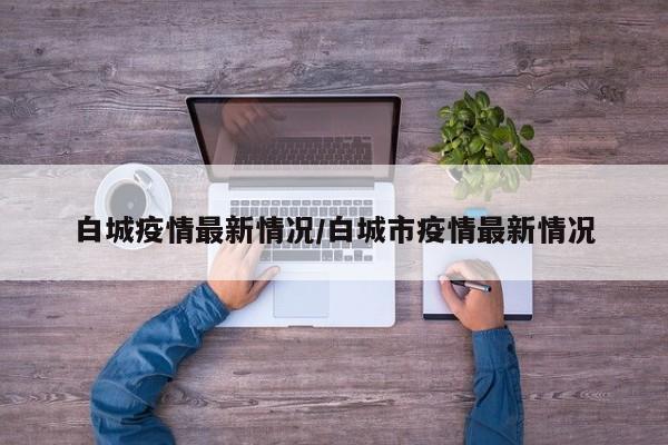 白城疫情最新情况/白城市疫情最新情况