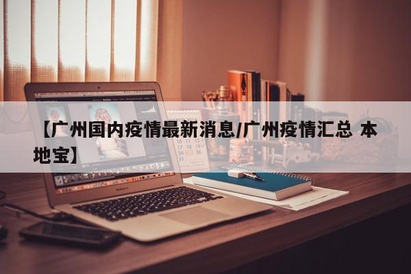 【广州国内疫情最新消息/广州疫情汇总 本地宝】