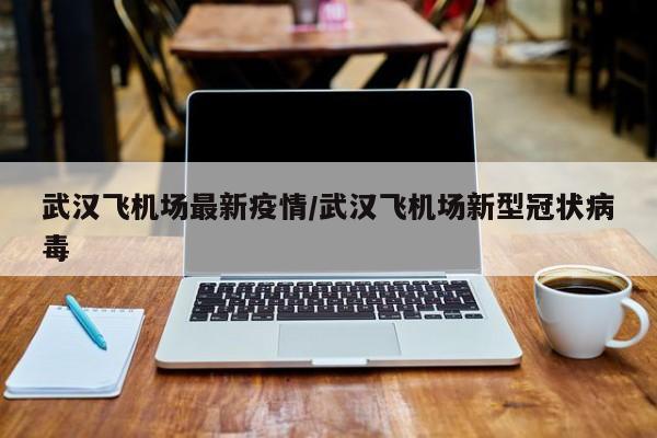 武汉飞机场最新疫情/武汉飞机场新型冠状病毒