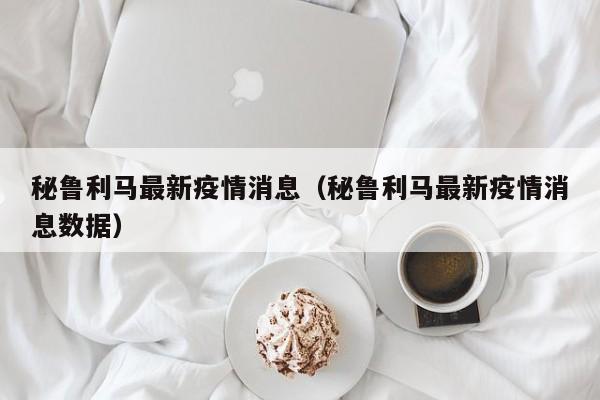 秘鲁利马最新疫情消息（秘鲁利马最新疫情消息数据）