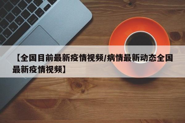 【全国目前最新疫情视频/病情最新动态全国最新疫情视频】