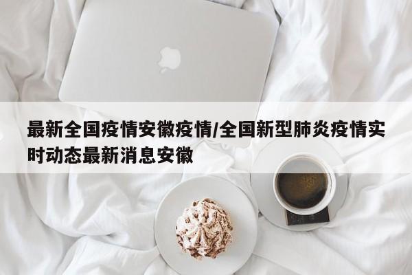 最新全国疫情安徽疫情/全国新型肺炎疫情实时动态最新消息安徽