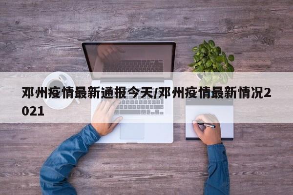 邓州疫情最新通报今天/邓州疫情最新情况2021