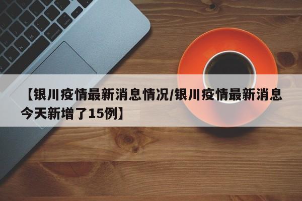 【银川疫情最新消息情况/银川疫情最新消息今天新增了15例】