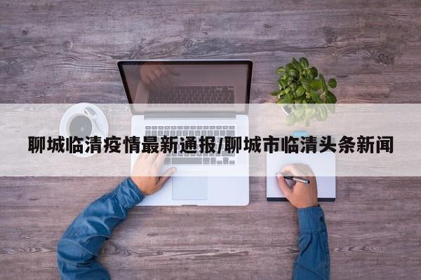 聊城临清疫情最新通报/聊城市临清头条新闻