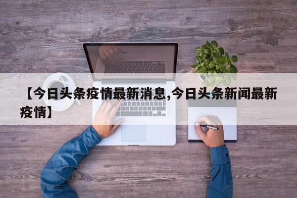 【今日头条疫情最新消息,今日头条新闻最新疫情】