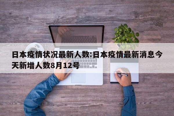 日本疫情状况最新人数:日本疫情最新消息今天新增人数8月12号
