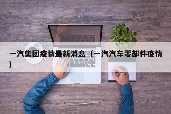 一汽集团疫情最新消息（一汽汽车零部件疫情）