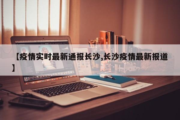 【疫情实时最新通报长沙,长沙疫情最新报道】