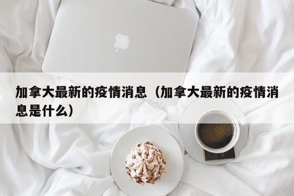 加拿大最新的疫情消息（加拿大最新的疫情消息是什么）