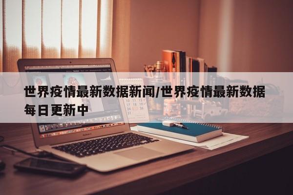世界疫情最新数据新闻/世界疫情最新数据 每日更新中