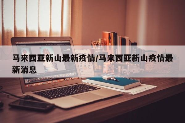 马来西亚新山最新疫情/马来西亚新山疫情最新消息
