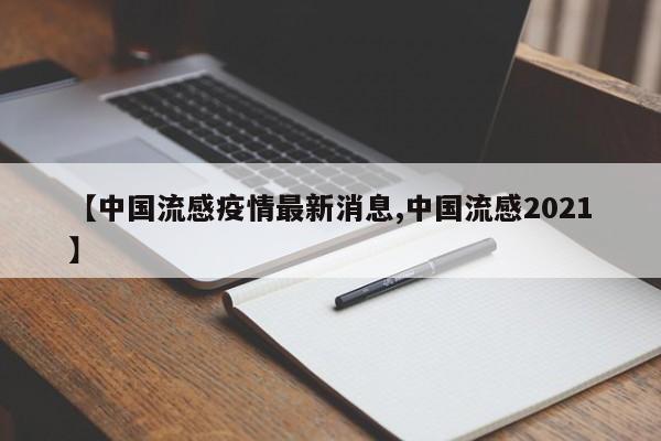 【中国流感疫情最新消息,中国流感2021】