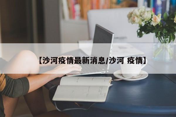 【沙河疫情最新消息/沙河 疫情】