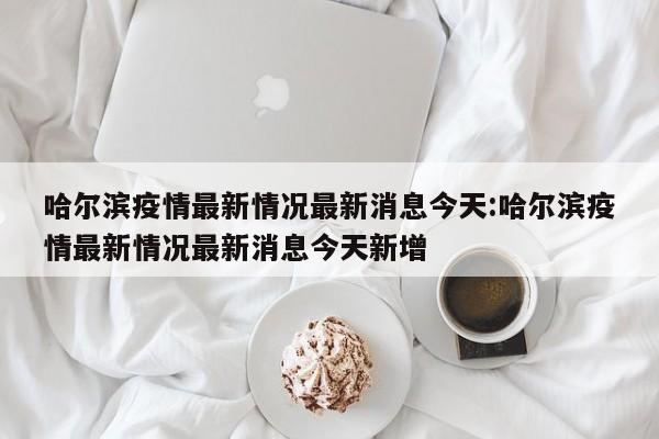 哈尔滨疫情最新情况最新消息今天:哈尔滨疫情最新情况最新消息今天新增