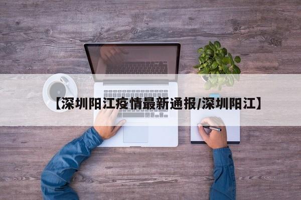 【深圳阳江疫情最新通报/深圳阳江】