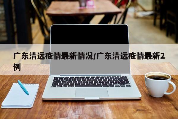 广东清远疫情最新情况/广东清远疫情最新2例