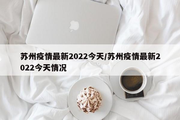 苏州疫情最新2022今天/苏州疫情最新2022今天情况