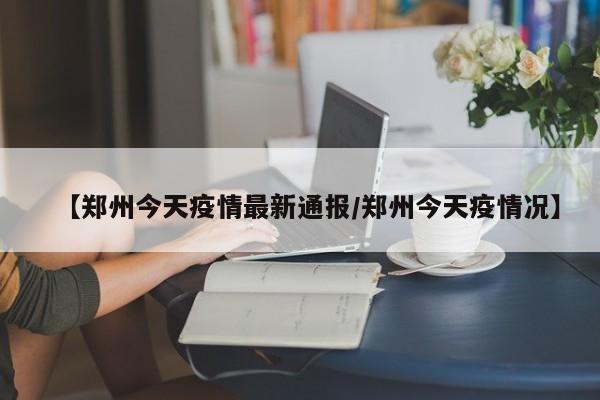 【郑州今天疫情最新通报/郑州今天疫情况】