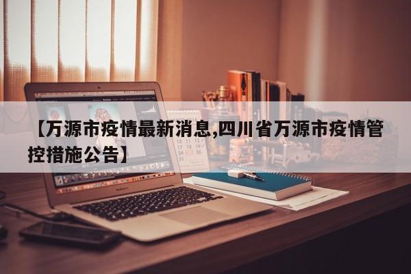 【万源市疫情最新消息,四川省万源市疫情管控措施公告】