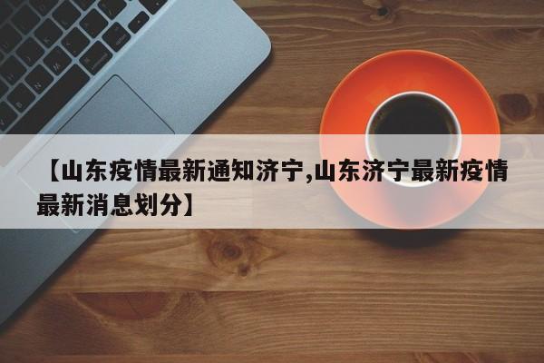 【山东疫情最新通知济宁,山东济宁最新疫情最新消息划分】