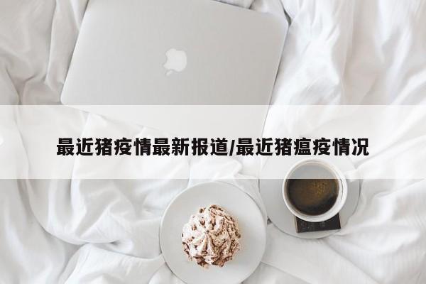 最近猪疫情最新报道/最近猪瘟疫情况