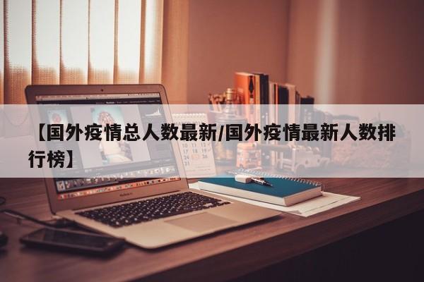 【国外疫情总人数最新/国外疫情最新人数排行榜】