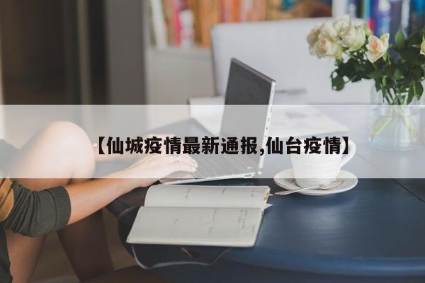 【仙城疫情最新通报,仙台疫情】