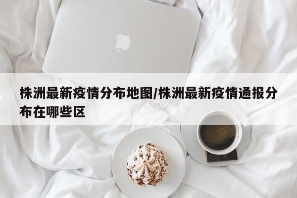 株洲最新疫情分布地图/株洲最新疫情通报分布在哪些区