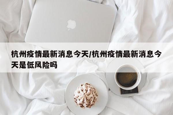 杭州疫情最新消息今天/杭州疫情最新消息今天是低风险吗