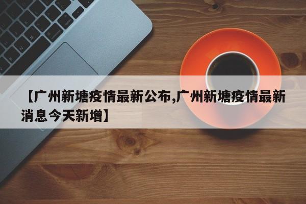 【广州新塘疫情最新公布,广州新塘疫情最新消息今天新增】