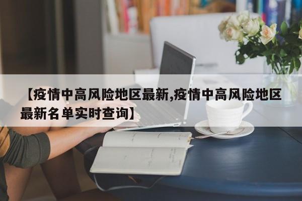 【疫情中高风险地区最新,疫情中高风险地区最新名单实时查询】