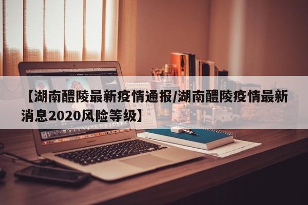 【湖南醴陵最新疫情通报/湖南醴陵疫情最新消息2020风险等级】