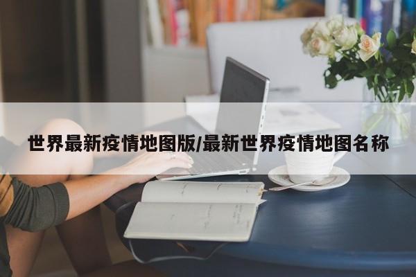世界最新疫情地图版/最新世界疫情地图名称