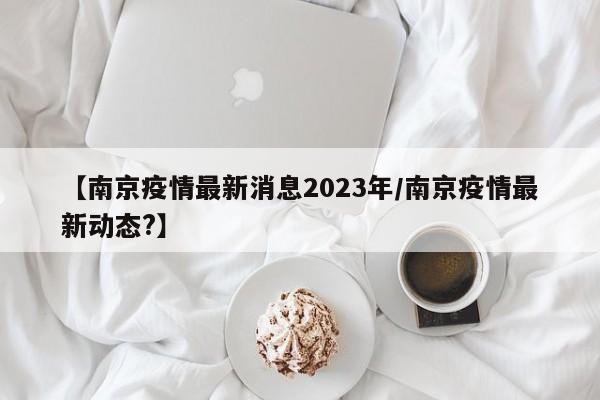 【南京疫情最新消息2023年/南京疫情最新动态?】