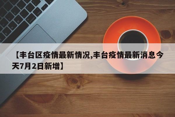 【丰台区疫情最新情况,丰台疫情最新消息今天7月2日新增】