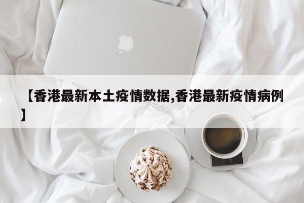 【香港最新本土疫情数据,香港最新疫情病例】