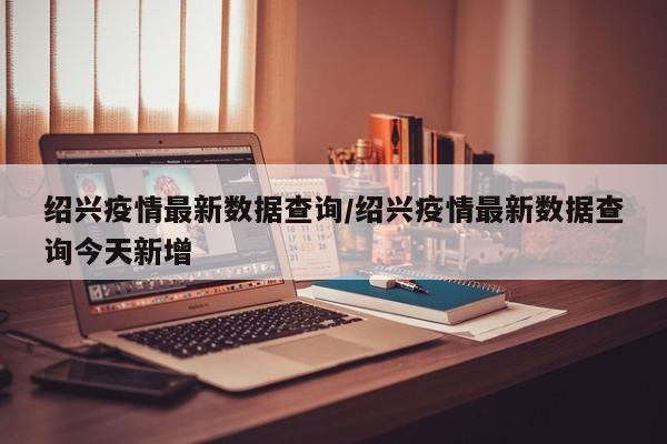 绍兴疫情最新数据查询/绍兴疫情最新数据查询今天新增