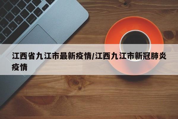 江西省九江市最新疫情/江西九江市新冠肺炎疫情