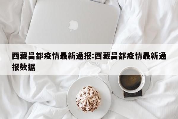西藏昌都疫情最新通报:西藏昌都疫情最新通报数据