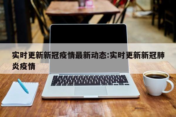 实时更新新冠疫情最新动态:实时更新新冠肺炎疫情