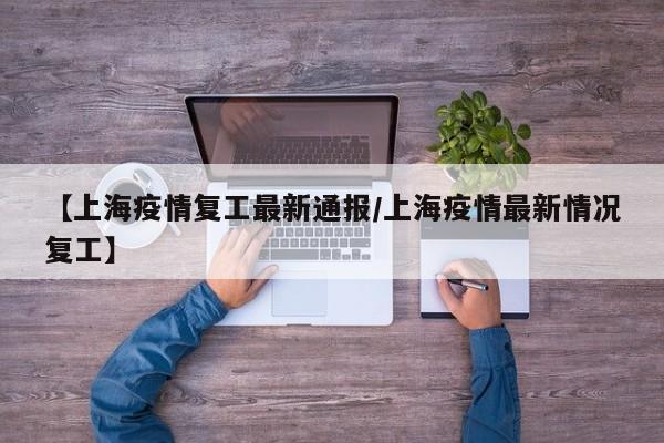 【上海疫情复工最新通报/上海疫情最新情况复工】