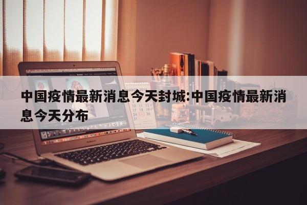 中国疫情最新消息今天封城:中国疫情最新消息今天分布