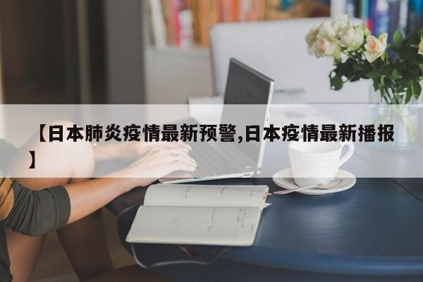 【日本肺炎疫情最新预警,日本疫情最新播报】