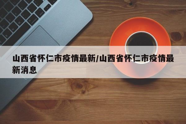 山西省怀仁市疫情最新/山西省怀仁市疫情最新消息