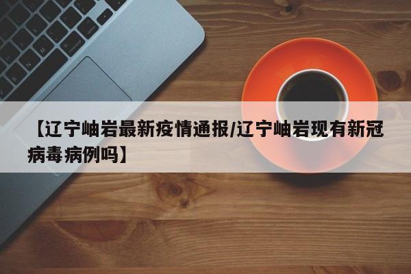 【辽宁岫岩最新疫情通报/辽宁岫岩现有新冠病毒病例吗】